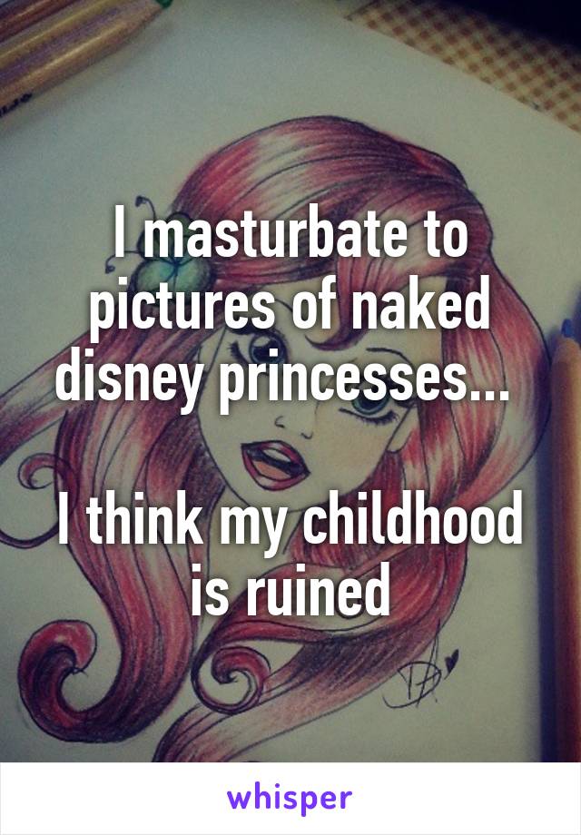 I masturbate to pictures of naked disney princesses... 

I think my childhood is ruined