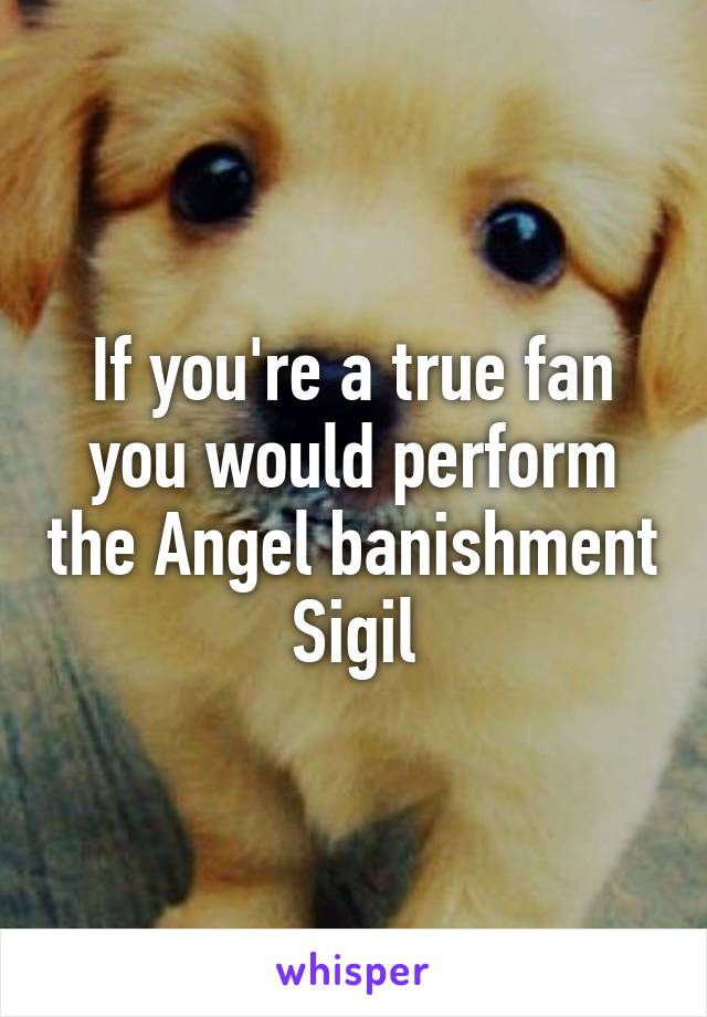 If you're a true fan you would perform the Angel banishment Sigil