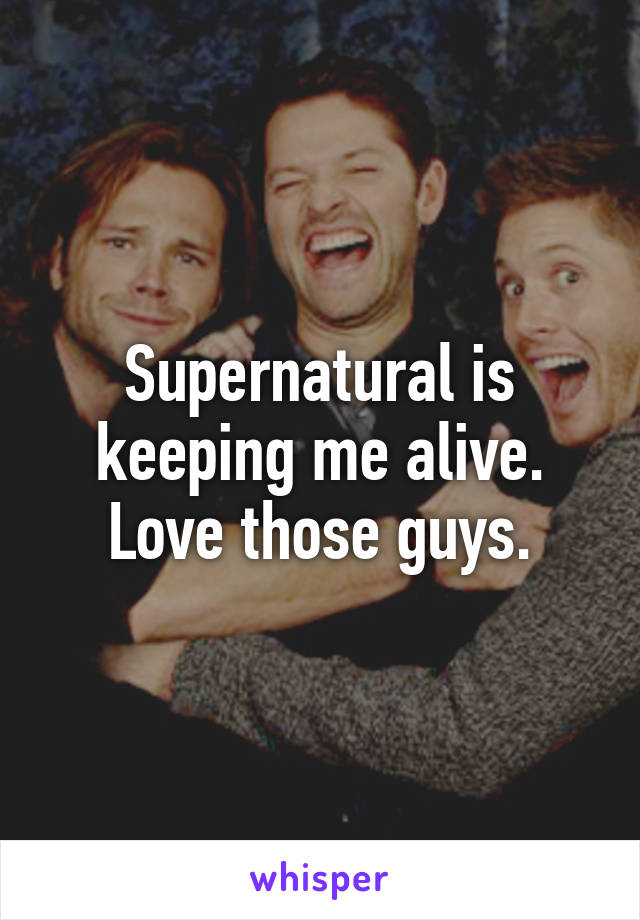 Supernatural is keeping me alive. Love those guys.