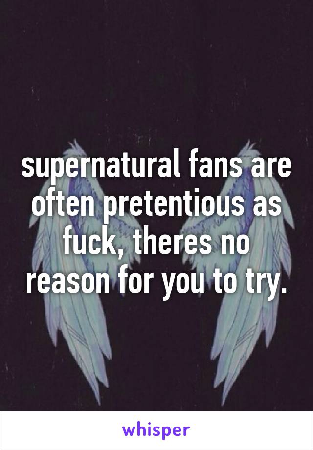 supernatural fans are often pretentious as fuck, theres no reason for you to try.