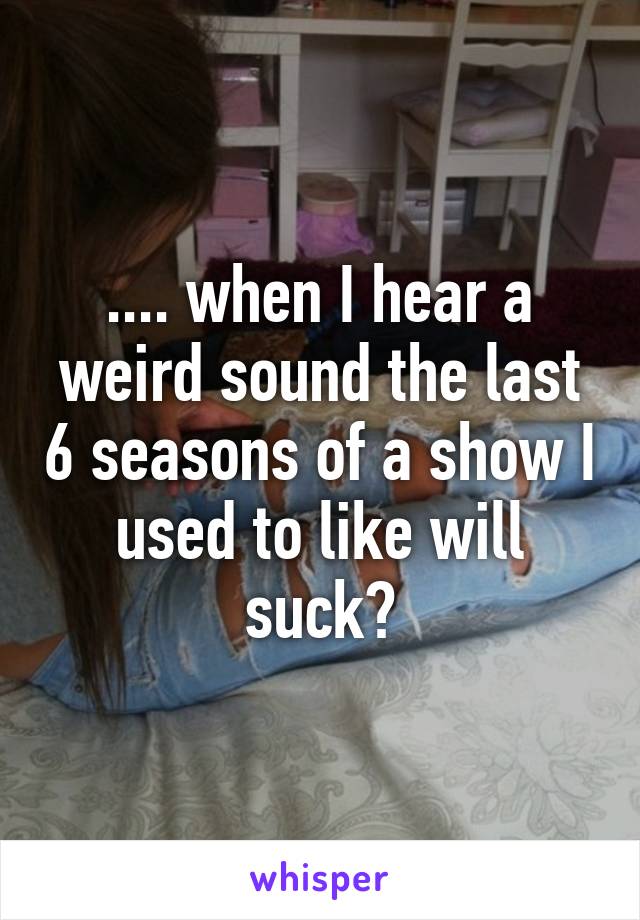 .... when I hear a weird sound the last 6 seasons of a show I used to like will suck?