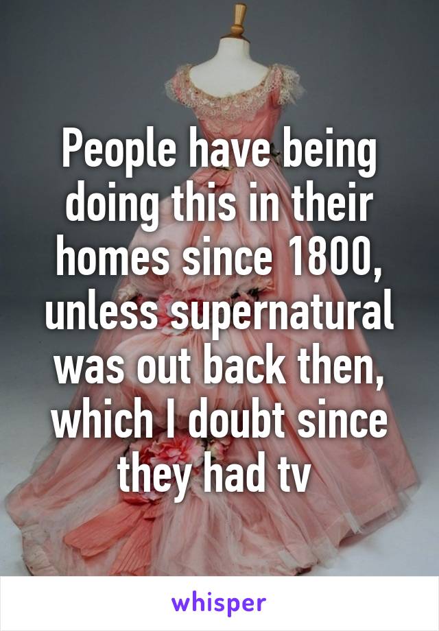 People have being doing this in their homes since 1800, unless supernatural was out back then, which I doubt since they had tv 