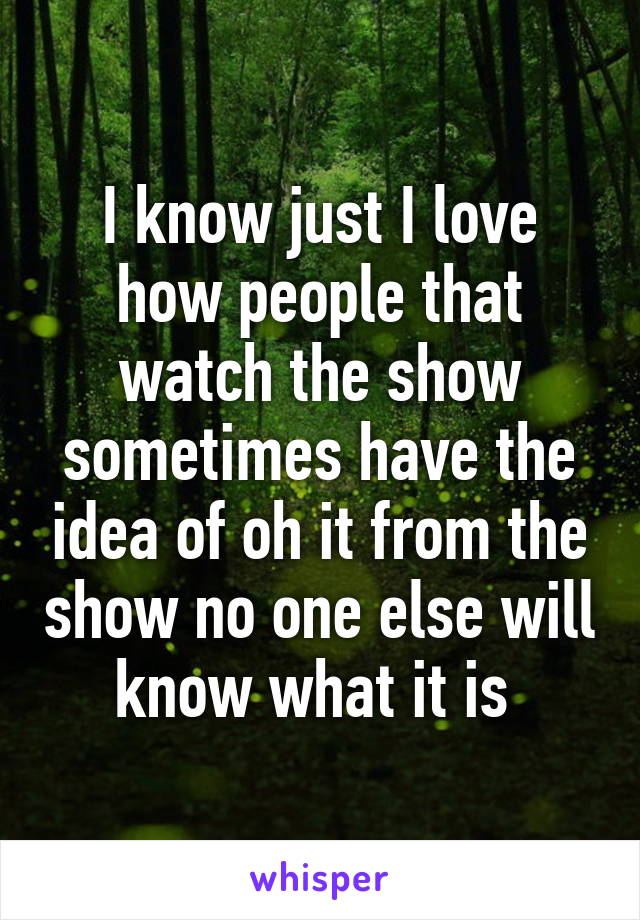 I know just I love how people that watch the show sometimes have the idea of oh it from the show no one else will know what it is 