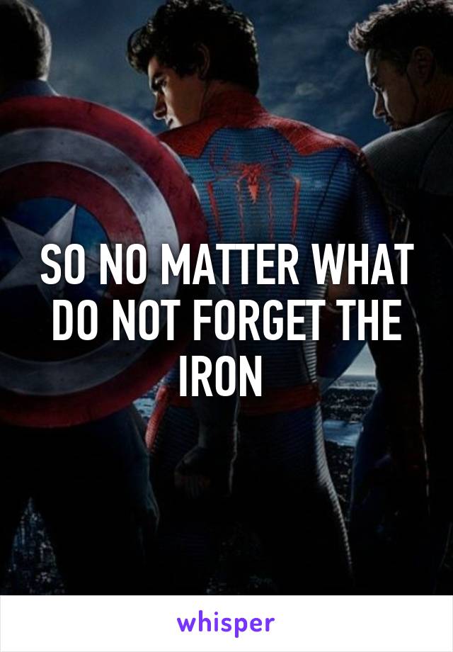 SO NO MATTER WHAT DO NOT FORGET THE IRON 