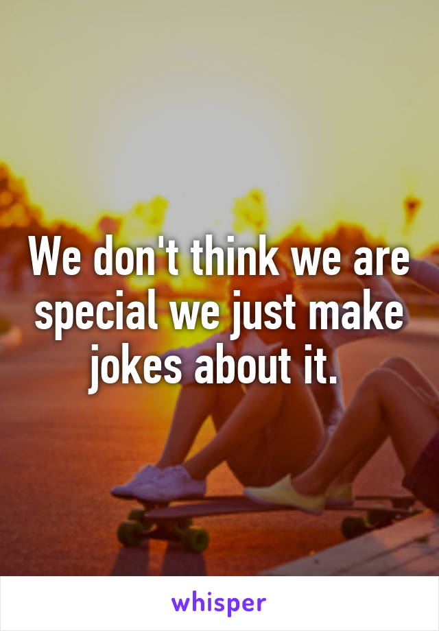 We don't think we are special we just make jokes about it. 