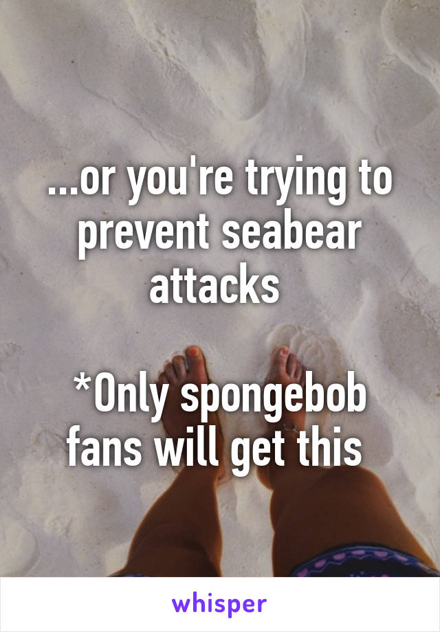 ...or you're trying to prevent seabear attacks 

*Only spongebob fans will get this 