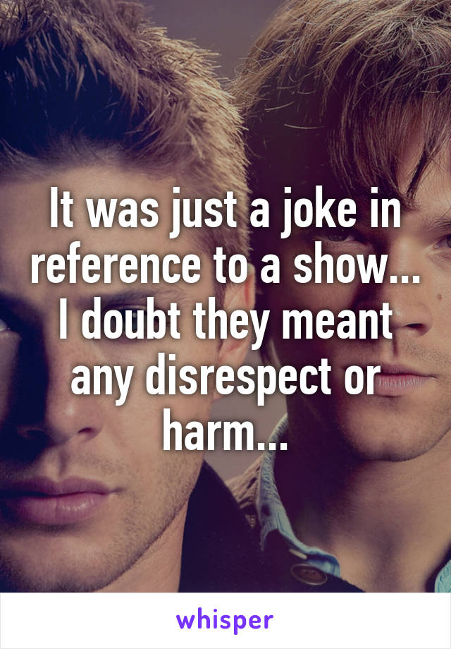 It was just a joke in reference to a show... I doubt they meant any disrespect or harm...