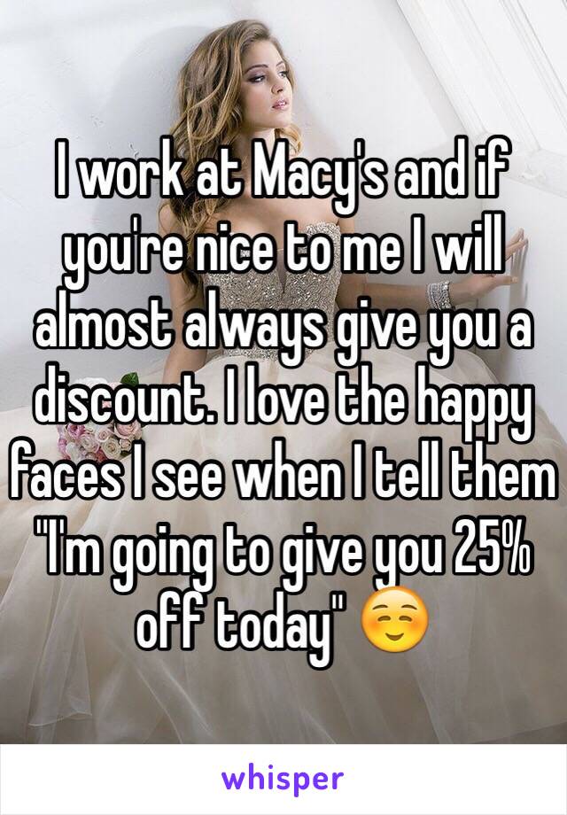 I work at Macy's and if you're nice to me I will almost always give you a discount. I love the happy faces I see when I tell them "I'm going to give you 25% off today" ☺️