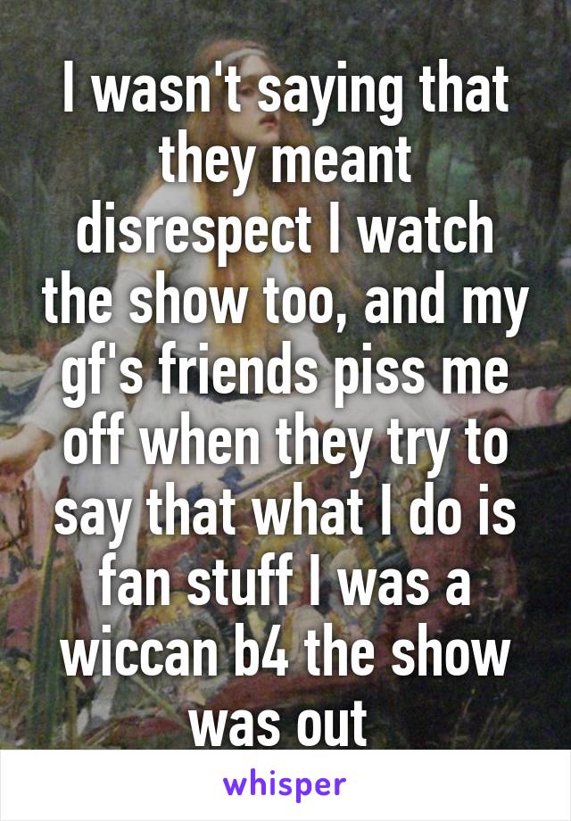 I wasn't saying that they meant disrespect I watch the show too, and my gf's friends piss me off when they try to say that what I do is fan stuff I was a wiccan b4 the show was out 