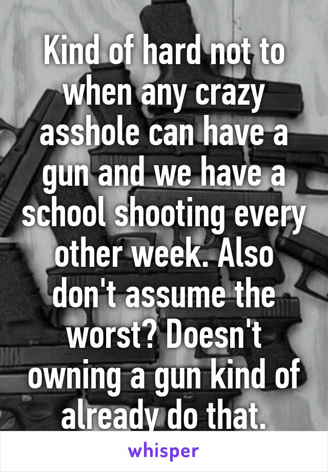 Kind of hard not to when any crazy asshole can have a gun and we have a school shooting every other week. Also don't assume the worst? Doesn't owning a gun kind of already do that.