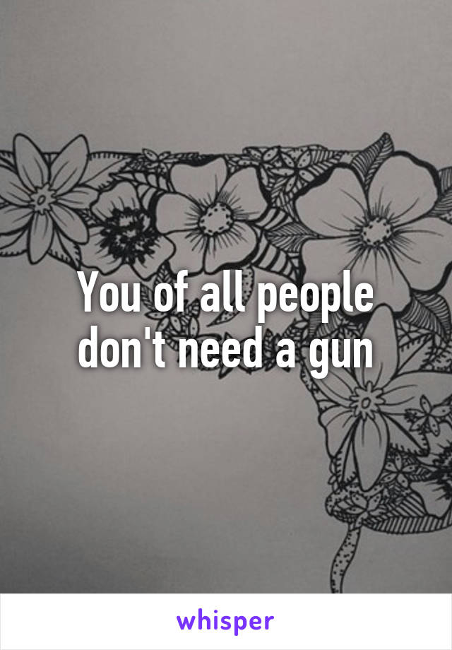 You of all people don't need a gun