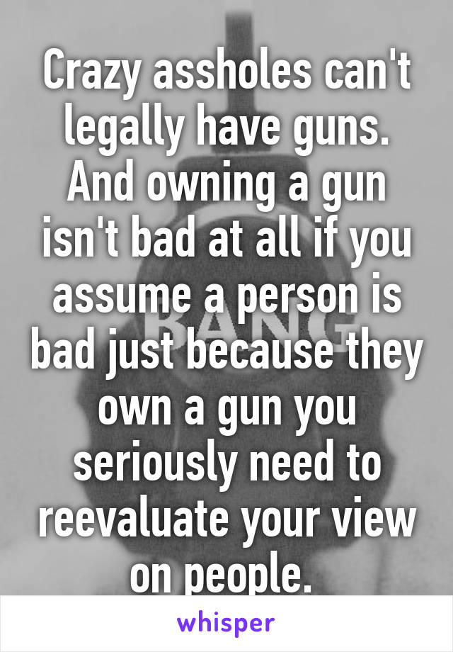 Crazy assholes can't legally have guns. And owning a gun isn't bad at all if you assume a person is bad just because they own a gun you seriously need to reevaluate your view on people. 