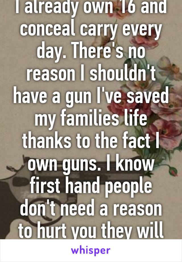 I already own 16 and conceal carry every day. There's no reason I shouldn't have a gun I've saved my families life thanks to the fact I own guns. I know first hand people don't need a reason to hurt you they will do it simply to do it. 