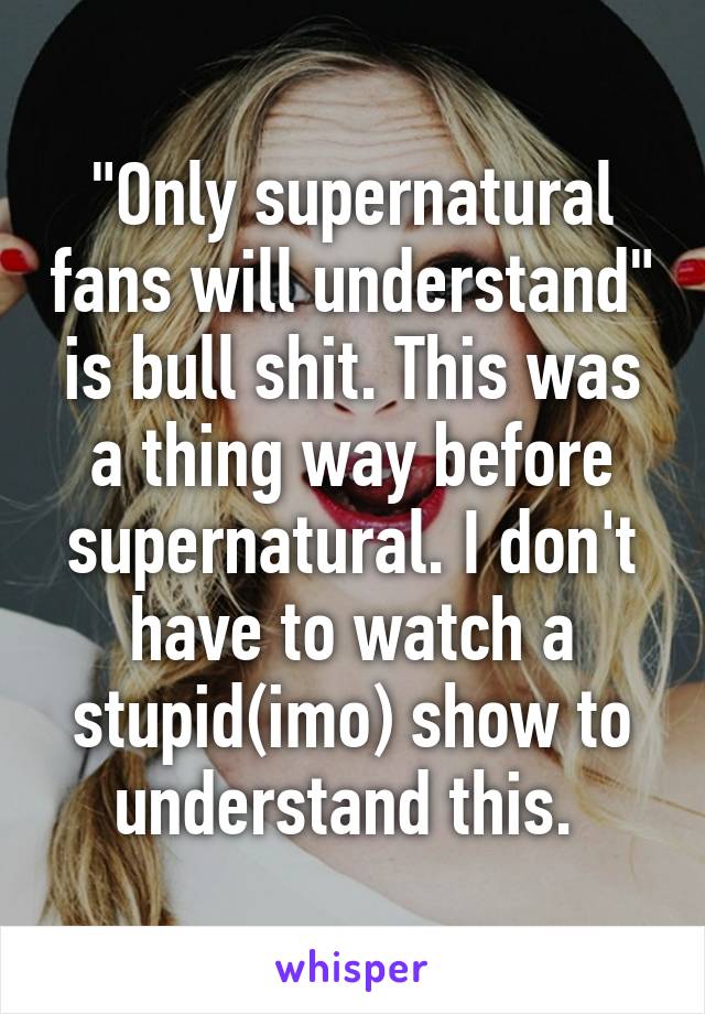 "Only supernatural fans will understand" is bull shit. This was a thing way before supernatural. I don't have to watch a stupid(imo) show to understand this. 