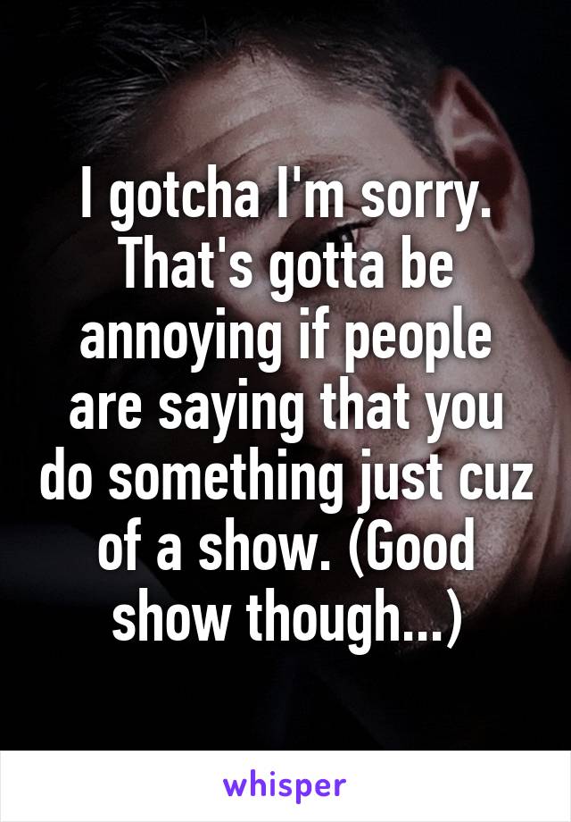 I gotcha I'm sorry. That's gotta be annoying if people are saying that you do something just cuz of a show. (Good show though...)