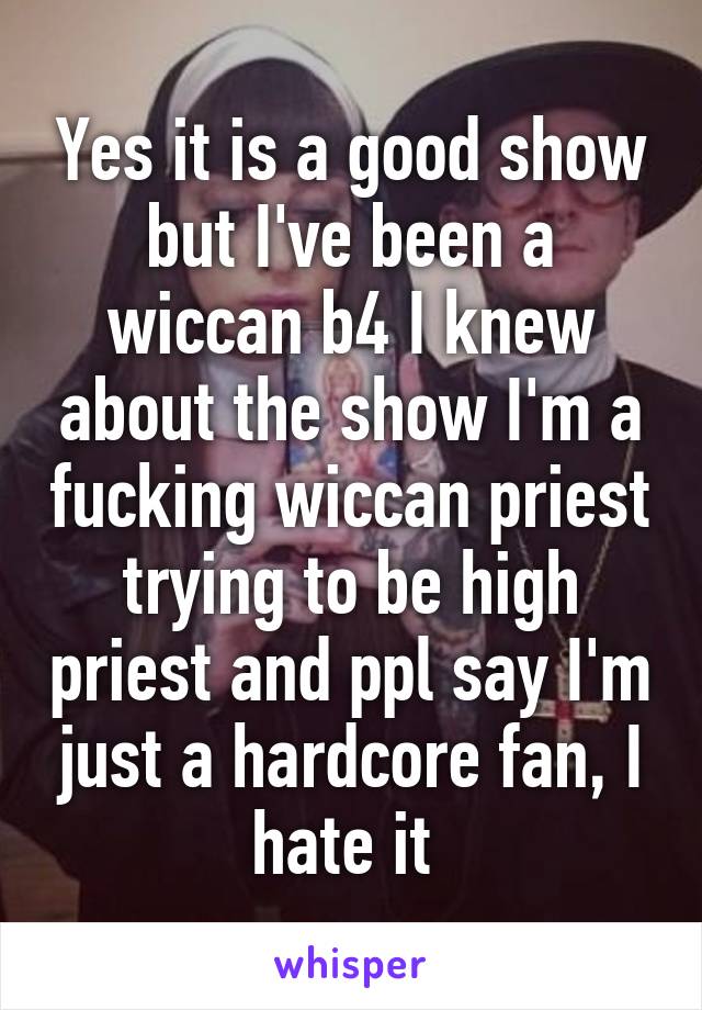 Yes it is a good show but I've been a wiccan b4 I knew about the show I'm a fucking wiccan priest trying to be high priest and ppl say I'm just a hardcore fan, I hate it 