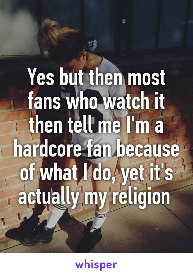 Yes but then most fans who watch it then tell me I'm a hardcore fan because of what I do, yet it's actually my religion 