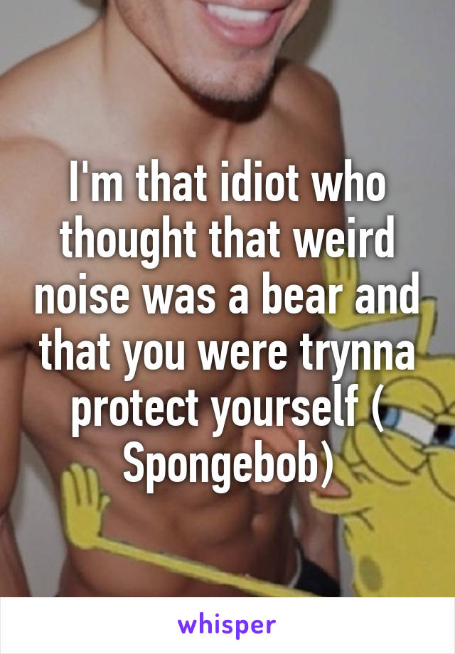 I'm that idiot who thought that weird noise was a bear and that you were trynna protect yourself ( Spongebob)