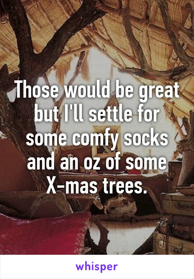 Those would be great but I'll settle for some comfy socks and an oz of some X-mas trees.