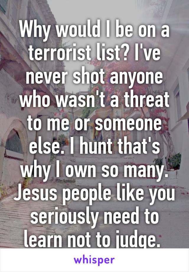 Why would I be on a terrorist list? I've never shot anyone who wasn't a threat to me or someone else. I hunt that's why I own so many. Jesus people like you seriously need to learn not to judge. 