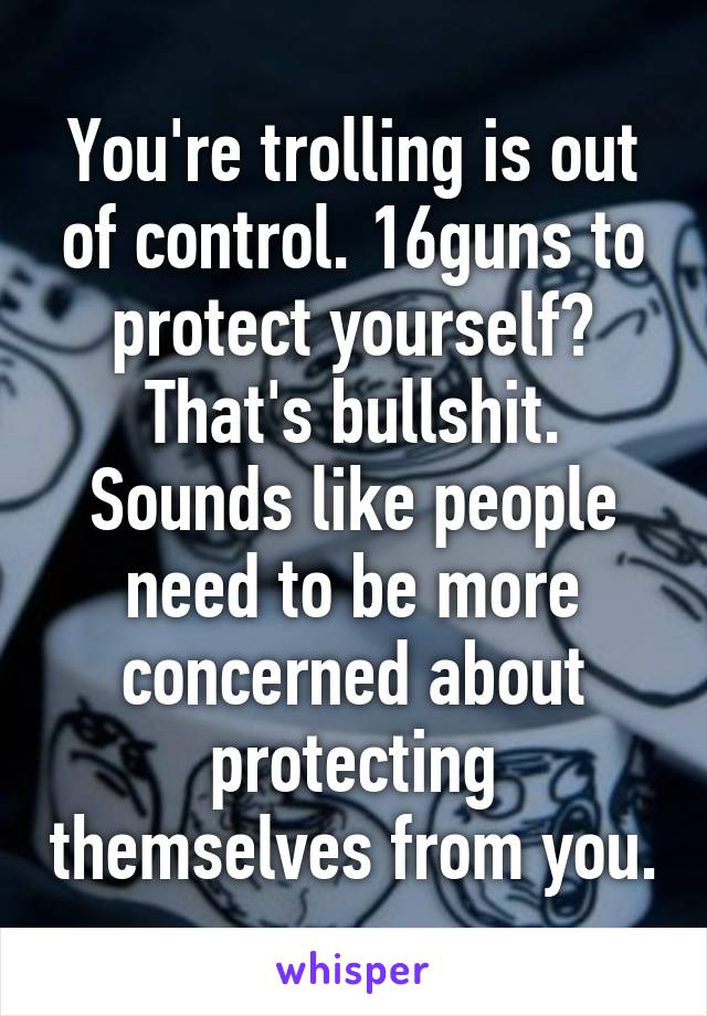 You're trolling is out of control. 16guns to protect yourself? That's bullshit. Sounds like people need to be more concerned about protecting themselves from you.