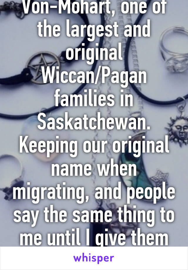 and? Im a Von-Mohart, one of the largest and original Wiccan/Pagan families in Saskatchewan. Keeping our original name when migrating, and people say the same thing to me until I give them proof. Nothing to get upset about.