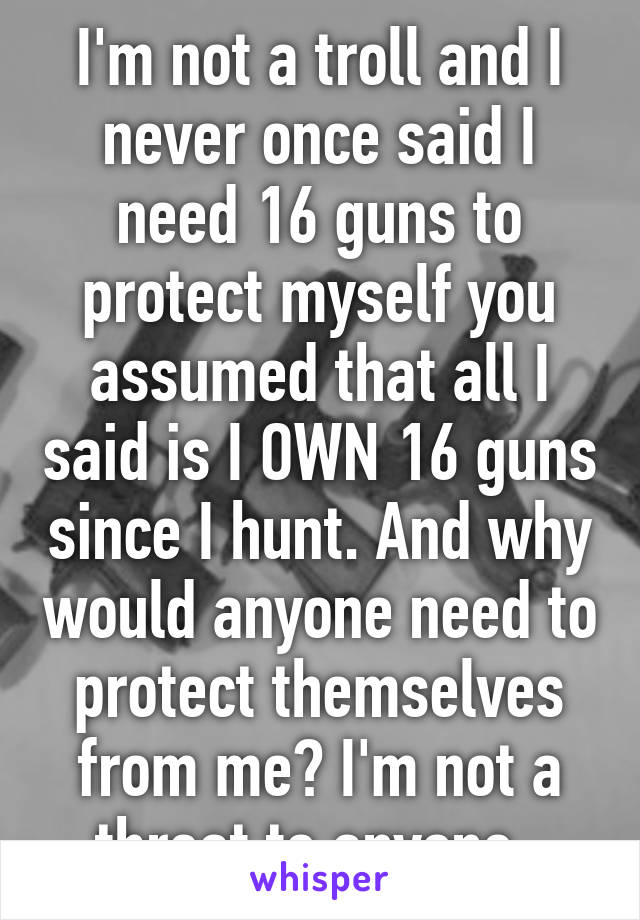 I'm not a troll and I never once said I need 16 guns to protect myself you assumed that all I said is I OWN 16 guns since I hunt. And why would anyone need to protect themselves from me? I'm not a threat to anyone. 