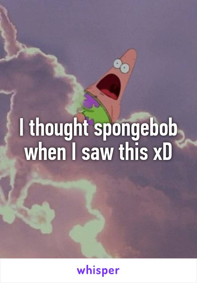 I thought spongebob when I saw this xD