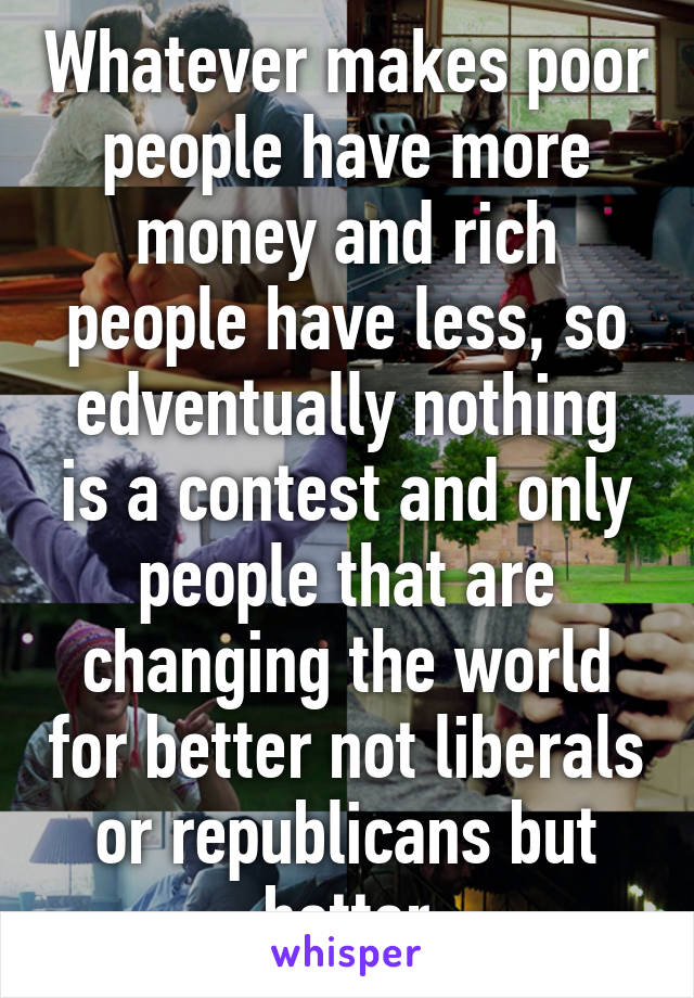 Whatever makes poor people have more money and rich people have less, so edventually nothing is a contest and only people that are changing the world for better not liberals or republicans but better