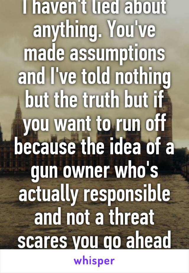 I haven't lied about anything. You've made assumptions and I've told nothing but the truth but if you want to run off because the idea of a gun owner who's actually responsible and not a threat scares you go ahead God bless 