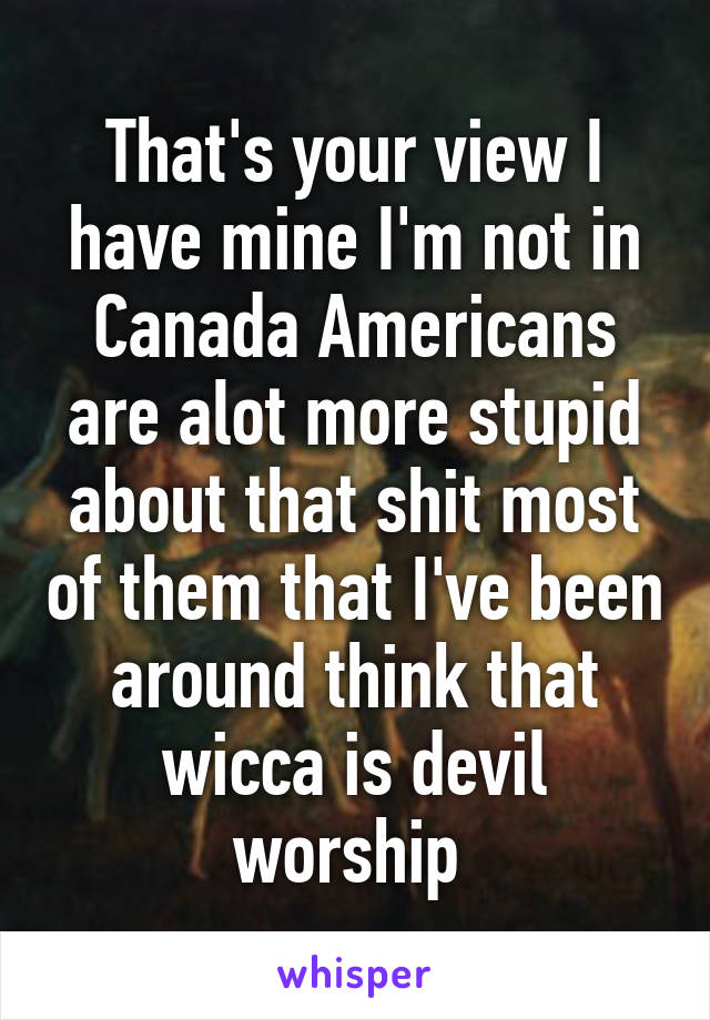 That's your view I have mine I'm not in Canada Americans are alot more stupid about that shit most of them that I've been around think that wicca is devil worship 