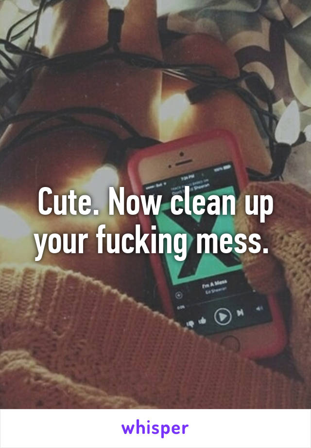 Cute. Now clean up your fucking mess. 