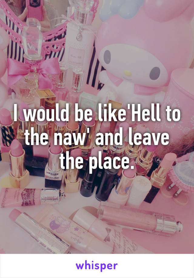 I would be like'Hell to the naw' and leave the place.