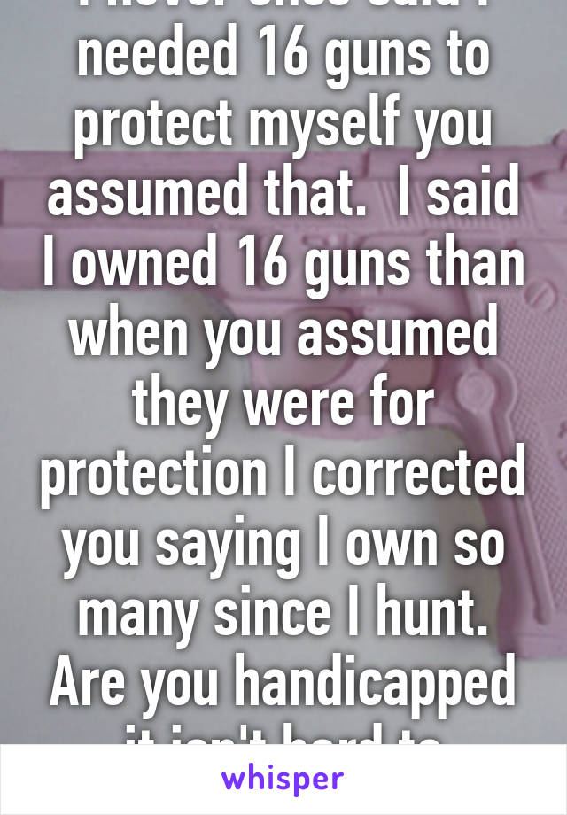 I never once said I needed 16 guns to protect myself you assumed that.  I said I owned 16 guns than when you assumed they were for protection I corrected you saying I own so many since I hunt. Are you handicapped it isn't hard to understand. 