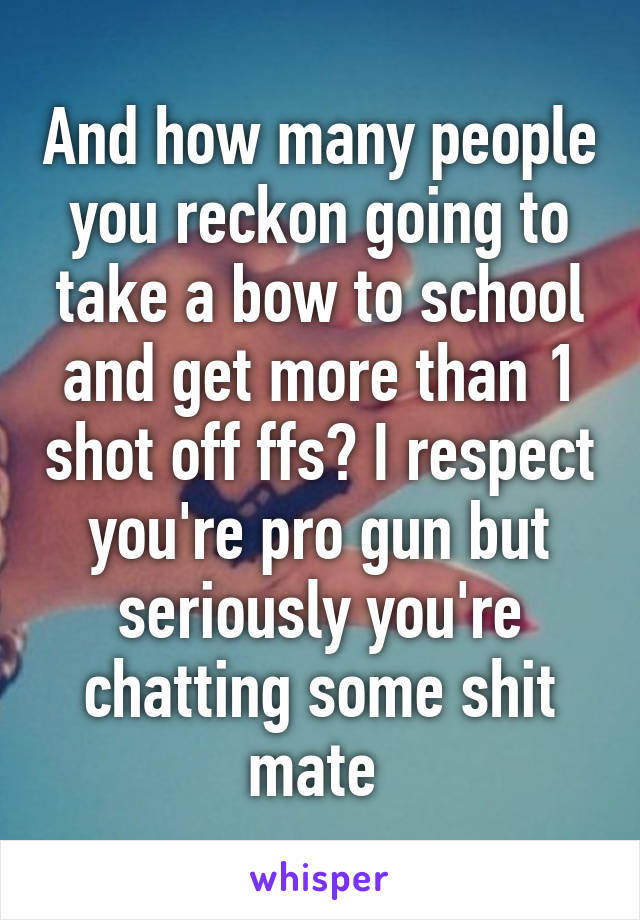 And how many people you reckon going to take a bow to school and get more than 1 shot off ffs? I respect you're pro gun but seriously you're chatting some shit mate 