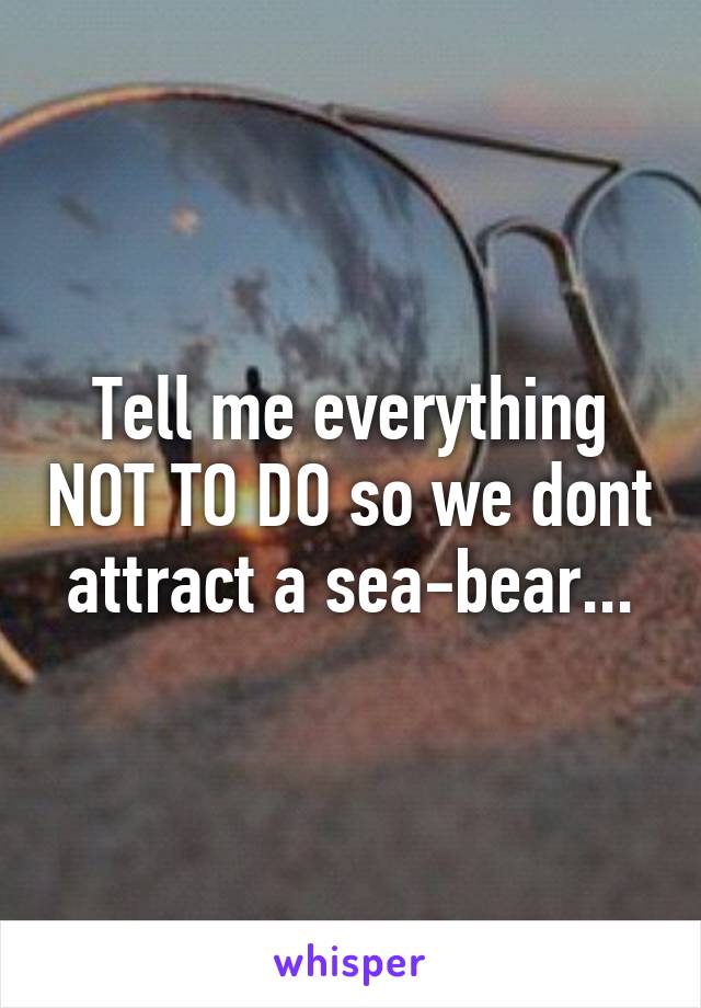 Tell me everything NOT TO DO so we dont attract a sea-bear...