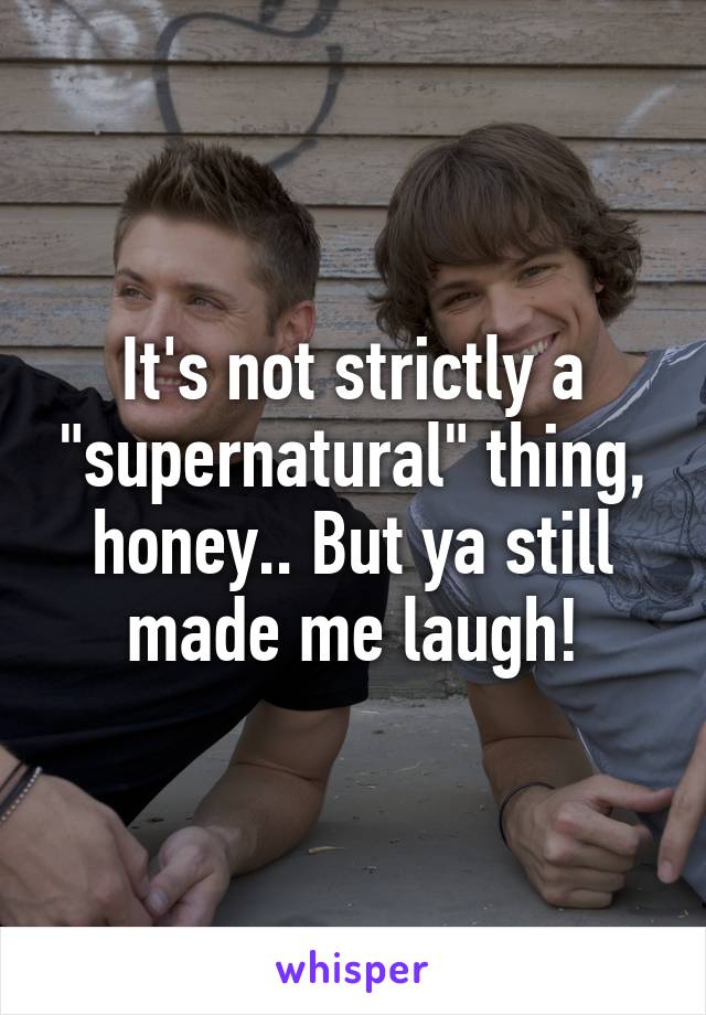 It's not strictly a "supernatural" thing, honey.. But ya still made me laugh!