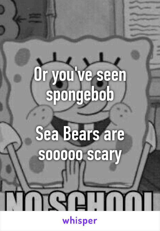 Or you've seen spongebob

Sea Bears are sooooo scary