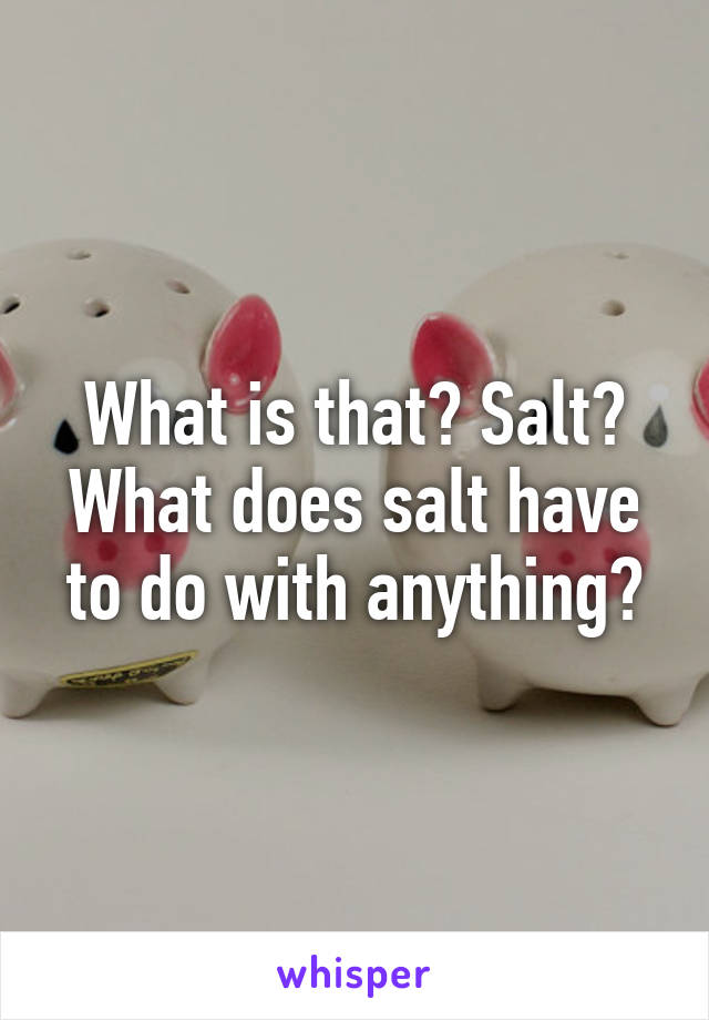 What is that? Salt?
What does salt have to do with anything?