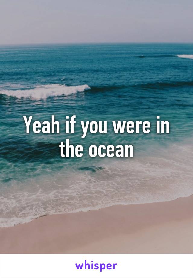 Yeah if you were in the ocean