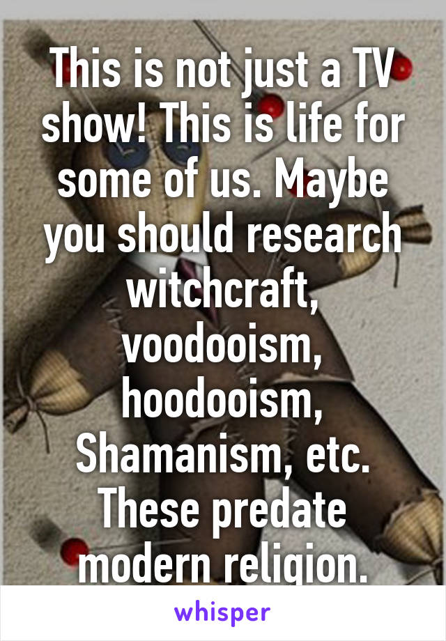 This is not just a TV show! This is life for some of us. Maybe you should research witchcraft, voodooism, hoodooism, Shamanism, etc. These predate modern religion.