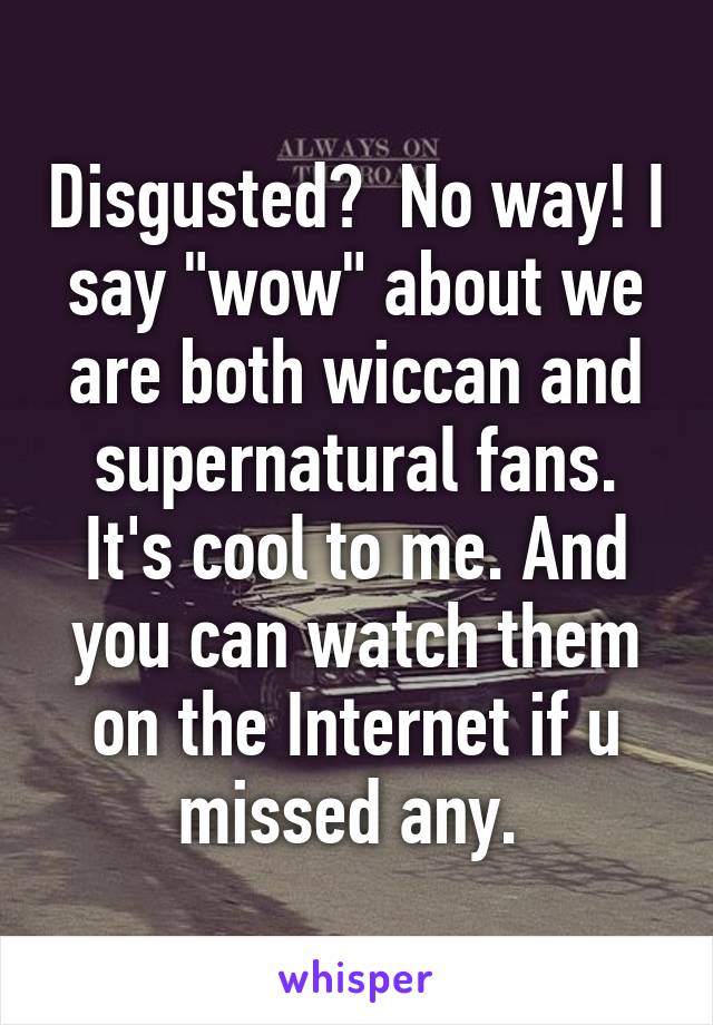 Disgusted?  No way! I say "wow" about we are both wiccan and supernatural fans. It's cool to me. And you can watch them on the Internet if u missed any. 