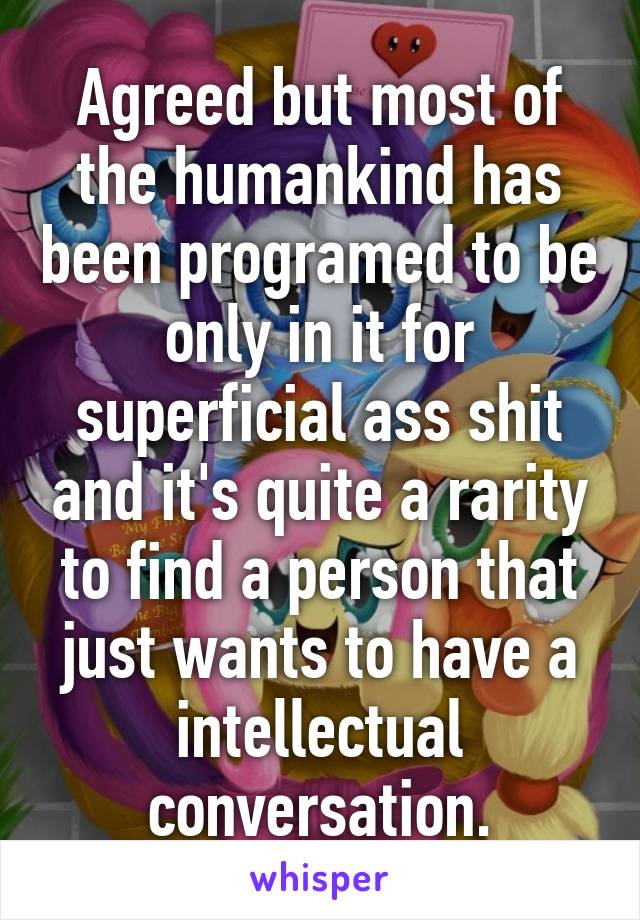 Agreed but most of the humankind has been programed to be only in it for superficial ass shit and it's quite a rarity to find a person that just wants to have a intellectual conversation.