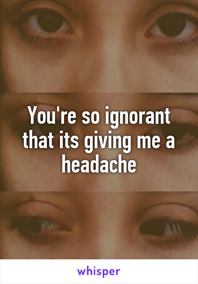 You're so ignorant that its giving me a headache