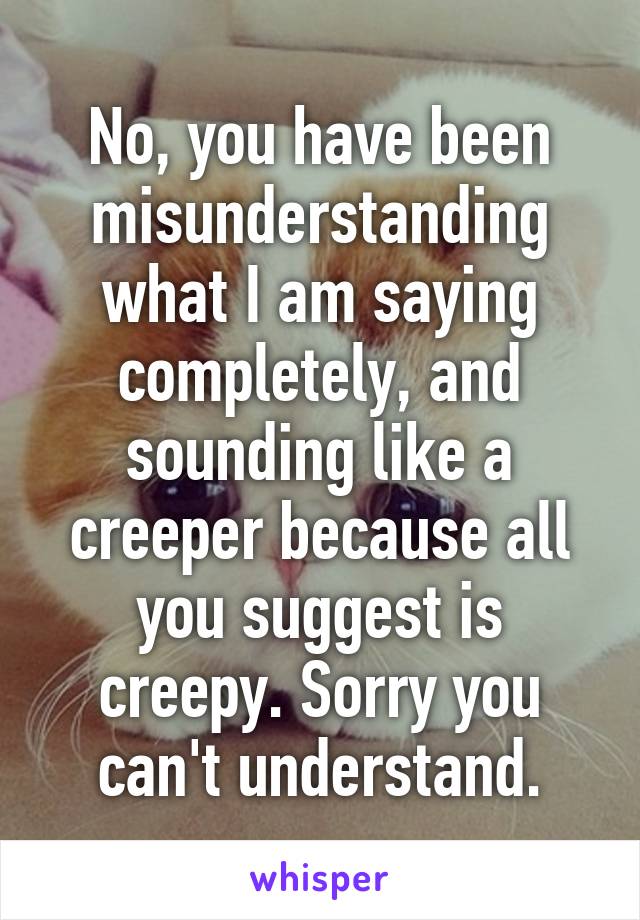 No, you have been misunderstanding what I am saying completely, and sounding like a creeper because all you suggest is creepy. Sorry you can't understand.