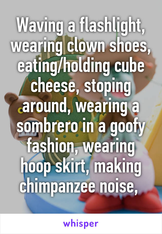 Waving a flashlight, wearing clown shoes, eating/holding cube cheese, stoping around, wearing a sombrero in a goofy fashion, wearing hoop skirt, making chimpanzee noise, 
