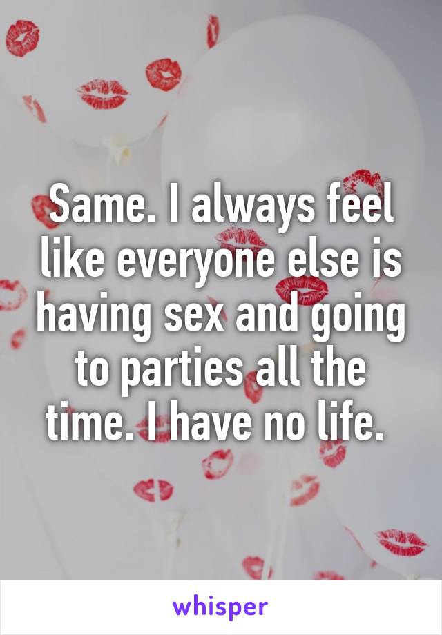Same. I always feel like everyone else is having sex and going to parties all the time. I have no life. 