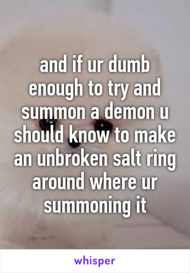 and if ur dumb enough to try and summon a demon u should know to make an unbroken salt ring around where ur summoning it