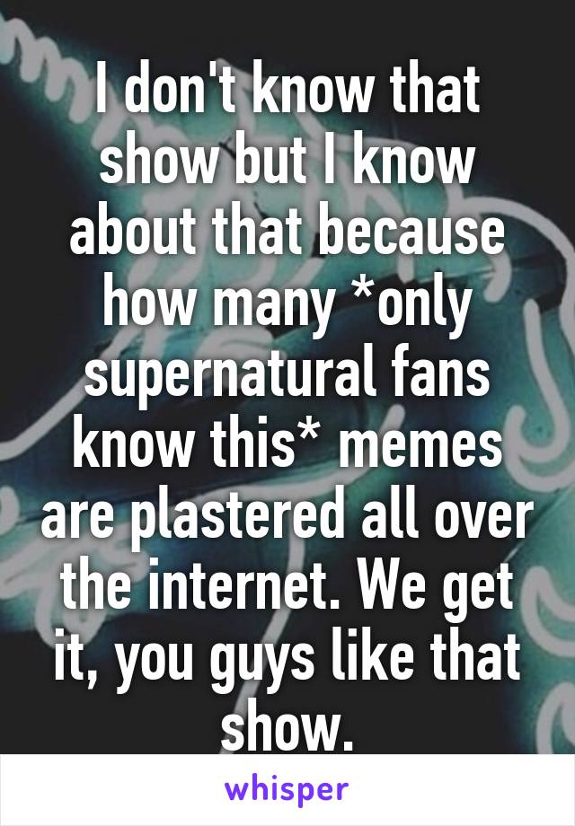 I don't know that show but I know about that because how many *only supernatural fans know this* memes are plastered all over the internet. We get it, you guys like that show.