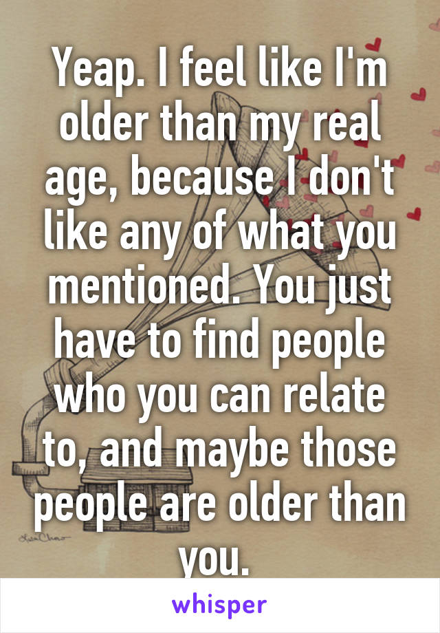 Yeap. I feel like I'm older than my real age, because I don't like any of what you mentioned. You just have to find people who you can relate to, and maybe those people are older than you. 